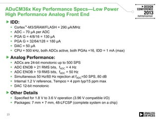 IDD:
 Cortex™-M3/SRAM/FLASH = 290 µA/MHz
 ADC – 70 µA per ADC
 PGA G = 4/8/16 = 130 µA
 PGA G = 32/64/128 = 180 µA
 DAC = 50 µA
 CPU = 500 kHz, both ADCs active, both PGAs =16, IDD = 1 mA (max)
Analog Performance:
 ADCs are 24-bit monotonic up to 500 SPS
 ADC ENOB > 21 RMS bits, fADC = 4 Hz
 ADC ENOB > 19 RMS bits, fADC = 50 Hz
 Simultaneous 50 Hz/60 Hz rejection at fADC=50 SPS, 80 dB
 Internal 1.2 V reference, Tempco = 4 ppm typ/15 ppm max
 DAC 12-bit monotonic
Other Details
 Specified for 1.8 V to 3.6 V operation (3.96 V compatible I/O)
 Packages: 7 mm × 7 mm, 48-LFCSP (complete system on a chip)
ADuCM36x Key Performance Specs—Low Power
High Performance Analog Front End
23
 
