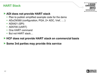 HART Stack
ADI does not provide HART stack
 Plan to publish simplified example code for the demo
 ADuCM360 (configuration, PGA, 2× ADC, Vref, … )
 AD5421 (SPI)
 AD5700 (UART)
 One HART command
 But not HART stack…
HCF does not provide HART stack on commercial basis
Some 3rd parties may provide this service
42
 