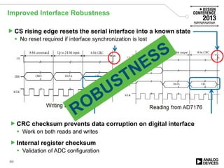 Improved Interface Robustness
CS rising edge resets the serial interface into a known state
 No reset required if interface synchronization is lost
Writing to AD7176 Reading from AD7176
CRC checksum prevents data corruption on digital interface
 Work on both reads and writes
Internal register checksum
 Validation of ADC configuration
69
 