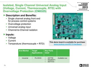 Isolated, Single Channel Universal Analog Input
(Voltage, Current, Thermocouple, RTD) with
Overvoltage Protection (CN0325)
Description and Benefits:
 Single channel analog front end
for process control systems
 Overvoltage protection
 Universal analog input
 Channel-to-Channel isolation
Inputs:
 Voltage
 Current
 Temperature (thermocouple + RTD)
End Market Target
Applications
Key Parts
Used
• Industrial • PLC/DCS • AD7795
• ADuM3471
• ADT7310
Available now
78
This demo board is available for purchase:
www.analog.com/DC13-hardware
 