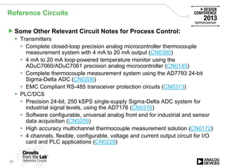 Reference Circuits
Some Other Relevant Circuit Notes for Process Control:
 Transmitters
 Complete closed-loop precision analog microcontroller thermocouple
measurement system with 4 mA to 20 mA output (CN0300)
 4 mA to 20 mA loop-powered temperature monitor using the
ADuC7060/ADuC7061 precision analog microcontroller (CN0145)
 Complete thermocouple measurement system using the AD7793 24-bit
Sigma-Delta ADC (CN0206)
 EMC Compliant RS-485 transceiver protection circuits (CN0313)
 PLC/DCS
 Precision 24-bit, 250 kSPS single-supply Sigma-Delta ADC system for
industrial signal levels, using the AD7176 (CN0310)
 Software configurable, universal analog front end for industrial and sensor
data acquisition (CN0209)
 High accuracy multichannel thermocouple measurement solution (CN0172)
 4 channels, flexible, configurable, voltage and current output circuit for I/O
card and PLC applications (CN0229)
81
 