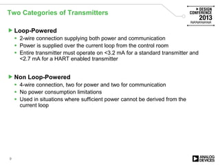 Two Categories of Transmitters
Loop-Powered
 2-wire connection supplying both power and communication
 Power is supplied over the current loop from the control room
 Entire transmitter must operate on <3.2 mA for a standard transmitter and
<2.7 mA for a HART enabled transmitter
Non Loop-Powered
 4-wire connection, two for power and two for communication
 No power consumption limitations
 Used in situations where sufficient power cannot be derived from the
current loop
9
 