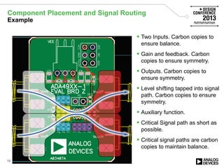 Component Placement and Signal Routing
Example
 Two Inputs. Carbon copies to
ensure balance.
 Gain and feedback. Carbon
copies to ensure symmetry.
 Outputs. Carbon copies to
ensure symmetry.
 Level shifting tapped into signal
path. Carbon copies to ensure
symmetry.
 Auxiliary function.
 Critical Signal path as short as
possible.
 Critical signal paths are carbon
copies to maintain balance.
16
 