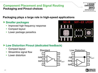 Component Placement and Signal Routing
Packaging and Pinout choices
Packaging plays a large role in high-speed applications
Smaller packages
 Improved high frequency response
 Compact layout
 Lower package parasitics
Low Distortion Pinout (dedicated feedback)
 Compact layout
 Streamline signal flow
 Lower distortion
1
2
3
4
8
7
6
5
FB
INP
INN
VOUT
+
-
Low Distortion
1
2
3
4
8
7
6
5
VOUT
+
-
Standard
INP
INN
17
 