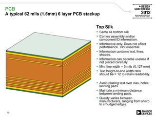 Bottom Silk
 Carries assembly and/or
component ID information.
 Informative only. Does not affect
performance. Not essential.
 Information contains text, lines,
shapes.
 Information can become useless if
not placed carefully.
 Min. line width = 5 mils (0.127 mm)
 Text height-to-line width ratio
should be > 12 to retain readability.
 Avoid placing text over vias, holes,
landing pads.
 Maintain a minimum distance
between landing pads.
 Quality varies between
manufacturers, ranging from sharp
to smudged edges.
Bottom Mask
 Protects copper from environmental
effects.
 Minimizes solder bridging. Can
prevent bridging if designed with
care.
 Affects PCB performance
somewhat.
 Not required. Essential to maintain
PCB longevity. Greatly increases
PCB assembly yield.
 Normally green. Other popular
colors are black, blue red, white.
Bottom Copper
 Can be a signal layer or a plane
layer.
 Normally a 1.4 mils (0.04 mm) thick
copper plate. Can be thicker.
 Etched to form signal traces and
landing pads.
 Minimum trace width is 4 mils (0.1
mm).
 Minimum space requirement
between two objects is 4 mils (0.1
mm).
 Forms a capacitor with other
nearby copper plates.
 Has inductance.
PrePreg
 Separates two copper layers.
 Is a woven glass epoxy base
material with glue.
 Has relative permittivity between
about 4.7 and 2.2.
 Weave density determines high
frequency performance.
 Comes in a range of thickness. A
1080 laminate is 3.2 mils (0.08 mm)
thick.
 Material determines maximum
soldering temperature.
Core
 Two copper foils already attached
to a woven glass material.
 Same as Prepreg but already
glued.
 Same characteristics as PrePreg.
 Can provide “built-in” or “inter-
planar” capacitance if one or both
copper foils are used as GND or
PWR planes.
Another PrePreg and Core
 Can act as a spacer to ensure
specified finished PCB thickness
 If made thick, it minimizes
interplanar capacitance.
One more PrePreg
 Can form controlled impedance
lines when combined with copper
traces above and GND plane
below.
 Impedance depends on trace width
above and thickness and
permittivity of PrePreg.
 Impedance accuracy depends on
the weave density.
Top Copper
 Usually a signal layer.
 Normally a 1.4 mils (0.04 mm) thick
copper plate. Can be thicker.
 Etched to form signal traces and
landing pads.
 Minimum trace width is 4 mils (0.1
mm).
 Minimum space requirement
between two objects is 4 mils (0.1
mm).
 Forms a capacitor with other
nearby copper plates.
 Traces have inductance.
Top Mask
 Same as bottom mask
 Protects copper from environmental
effects.
 Minimizes solder bridging. Can
prevent bridging if designed with
care.
 Affects PCB performance
somewhat.
 Not required. Essential to maintain
PCB longevity. Greatly increases
PCB assembly yield.
 Normally green. Other popular
colors are black, blue red, white.
Top Silk
 Same as bottom silk
 Carries assembly and/or
component ID information.
 Informative only. Does not affect
performance. Not essential.
 Information contains text, lines,
shapes.
 Information can become useless if
not placed carefully.
 Min. line width = 5 mils (0.127 mm)
 Text height-to-line width ratio
should be > 12 to retain readability.
 Avoid placing text over vias, holes,
landing pads.
 Maintain a minimum distance
between landing pads.
 Quality varies between
manufacturers, ranging from sharp
to smudged edges.
PCB
A typical 62 mils (1.6mm) 6 layer PCB stackup
19
 