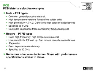 PCB
PCB Material selection examples
Isola – FR4 types
 Common general purpose material.
 High temperature versions for leadfree solder exist
 High permittivity 4.7-4.2. Generates high parasitic capacitances
 Specified to 1 GHz
 Controlled impedance trace consistency OK but not great.
Rogers – PTFE types
 Good high frequency, high temperature material
 Low permittivity. 2.2 and up. Can reduce parasitic capacitances
 .Expensive
 Good impedance consistency.
 Specified to 10 GHz
Numerous other manufacturers. Some with performance
specifications similar to above.
20
 