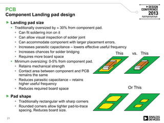 PCB
Component Landing pad design
 Landing pad size
 Traditionally oversized by ≈ 30% from component pad.
 Can fit soldering iron on it
 Can allow visual inspection of solder joint
 Can accommodate component with larger placement errors.
 Increases parasitic capacitance – lowers effective useful frequency
 Increases chances for solder bridging
 Requires more board space
 Minimum oversizing: 0-5% from component pad.
 Retains mechanical strength
 Contact area between component and PCB
remains the same
 Reduces parasitic capacitance – retains
higher useful frequency
 Reduces required board space
 Pad shape
 Traditionally rectangular with sharp corners
 Rounded corners allow tighter pad-to-trace
spacing. Reduces board size.
21
This vs. This
ThisOr This
 