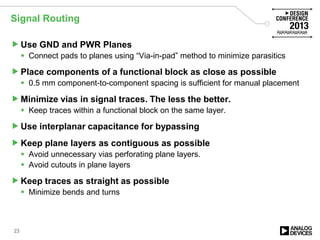 Signal Routing
Use GND and PWR Planes
 Connect pads to planes using “Via-in-pad” method to minimize parasitics
Place components of a functional block as close as possible
 0.5 mm component-to-component spacing is sufficient for manual placement
Minimize vias in signal traces. The less the better.
 Keep traces within a functional block on the same layer.
Use interplanar capacitance for bypassing
Keep plane layers as contiguous as possible
 Avoid unnecessary vias perforating plane layers.
 Avoid cutouts in plane layers
Keep traces as straight as possible
 Minimize bends and turns
23
 