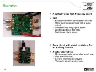 Examples
 A perfectly good high frequency board
 BUT:
 Excessive number of unnecessary vias
 Plane layer compromised with a large
cutout
 Unnecessarily long signal traces
 Landing pads are too large
 No internal plane layers
 Same circuit with added provisions for
an auxiliary function
 A better alternative?
 More components yet smaller board size
 Vias are minimized
 Several internal plane layers
 “Properly” sized Landing pads
24
 