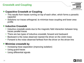 Crosstalk and Coupling
Capacitive Crosstalk or Coupling
 This results from traces running on top of each other, which forms a parasitic
capacitor
 Solutions run traces orthogonal, to minimize trace coupling and lower area
profile
Inductive Crosstalk
 Inductive crosstalk exists due to the magnetic field interaction between long
traces parallel traces
 There are two types of inductive crosstalk; forward and backward
 Backward is the noise observed nearest the driver on the victim trace
 Forward is the noise observed farthest from the driver on the driven line
Minimize crosstalk by
 Increasing trace separation (improving isolation)
 Using guard traces
 Using differential signals
31
 
