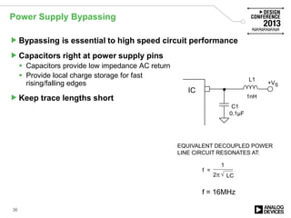 Power Supply Bypassing
Bypassing is essential to high speed circuit performance
Capacitors right at power supply pins
 Capacitors provide low impedance AC return
 Provide local charge storage for fast
rising/falling edges
Keep trace lengths short
EQUIVALENT DECOUPLED POWER
LINE CIRCUIT RESONATES AT:
f =
1
2π LC√
IC
+VS
C1
L1
0.1µF
1nH
f = 16MHz
36
 