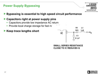 Power Supply Bypassing
Bypassing is essential to high speed circuit performance
Capacitors right at power supply pins
 Capacitors provide low impedance AC return
 Provide local charge storage for fast rising/falling edges
Keep trace lengths short
37
 
