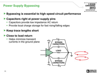 Power Supply Bypassing
Bypassing is essential to high speed circuit performance
Capacitors right at power supply pins
 Capacitors provide low impedance AC return
 Provide local charge storage for fast rising/falling edges
Keep trace lengths short
Close to load return
 Helps minimize transient
currents in the ground plane
38
 