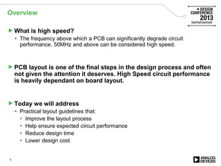 Overview
What is high speed?
 The frequency above which a PCB can significantly degrade circuit
performance. 50MHz and above can be considered high speed.
PCB layout is one of the final steps in the design process and often
not given the attention it deserves. High Speed circuit performance
is heavily dependant on board layout.
Today we will address
 Practical layout guidelines that:
 Improve the layout process
 Help ensure expected circuit performance
 Reduce design time
 Lower design cost
4
 