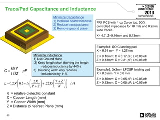 Trace/Pad Capacitance and Inductance
48
113
kXY
C pF
Z
=
K = relative dielectric constant
X = Copper Length (mm)
Y = Copper Width (mm)
Z = Distance to nearest Plane (mm)
Example1: SOIC landing pad
X = 0.51 mm Y = 1.27mm
Z = 0.16mm: C = 0.17 pF; L=0.08 nH
Z = 0.13mm: C = 0.21 pF; L=0.08 nH
2
0 2 0 5 2235
X Y Z
L X nH
Y Z X
. . ln .
 +   
= + +    +    
Example2: 3x3mm LFCSP landing pad
X = 0.3 mm Y = 0.6 mm
Z = 0.16mm: C = 0.05 pF; L=0.05 nH
Z = 0.13mm: C = 0.05 pF; L=0.05 nH
FR4 PCB with 1 oz Cu on top, 50Ω
controlled impedance for 10 mils and 0.2mm
wide traces
K= 4.7, Z=0.16mm and 0.13mm
Minimize Capacitance
1) Increase board thickness
2) Reduce trace/pad area
3) Remove ground plane
Minimize Inductance
1) Use Ground plane
2) Keep length short (halving the length
reduces inductance by 44%)
3) Doubling width only reduces
inductance by 11%
 