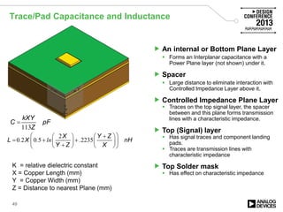 Trace/Pad Capacitance and Inductance
49
113
kXY
C pF
Z
=
K = relative dielectric constant
X = Copper Length (mm)
Y = Copper Width (mm)
Z = Distance to nearest Plane (mm)
2
0 2 0 5 2235
X Y Z
L X nH
Y Z X
. . ln .
 +   
= + +    +    
Z
 An internal or Bottom Plane Layer
 Forms an Interplanar capacitance with a
Power Plane layer (not shown) under it.
 Spacer
 Large distance to eliminate interaction with
Controlled Impedance Layer above it.
 Controlled Impedance Plane Layer
 Traces on the top signal layer, the spacer
between and this plane forms transmission
lines with a characteristic impedance.
 Top (Signal) layer
 Has signal traces and component landing
pads.
 Traces are transmission lines with
characteristic impedance
 Top Solder mask
 Has effect on characteristic impedance
 