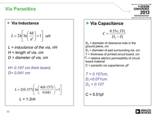 Via Parasitics
50






+





= 1
4
ln2
d
h
hL
L = inductance of the via, nH
H = length of via, cm
D = diameter of via, cm
H= 0.157 cm thick board,
D= 0.041 cm
 Via Inductance Via Capacitance






+





= 1
041.0
)157.0(4
ln)157.0(2L
L = 1.2nh
12
155.0
DD
TD
C r
−
=
ε
D2 = diameter of clearance hole in the
ground plane, cm
D1 = diameter of pad surrounding via, cm
T = thickness of printed circuit board, cm
= relative electric permeability of circuit
board material
C = parasitic via capacitance, pF
T = 0.157cm,
D1=0.071cm
D2 = 0.127
C = 0.51pf
rε
nH
 