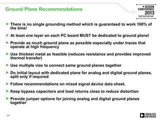 Ground Plane Recommendations
 There is no single grounding method which is guaranteed to work 100% of
the time!
 At least one layer on each PC board MUST be dedicated to ground plane!
 Provide as much ground plane as possible especially under traces that
operate at high frequency
 Use thickest metal as feasible (reduces resistance and provides improved
thermal transfer)
 Use multiple vias to connect same ground planes together
 Do initial layout with dedicated plane for analog and digital ground planes,
split only if required
 Follow recommendations on mixed signal device data sheet.
 Keep bypass capacitors and load returns close to reduce distortion
 Provide jumper options for joining analog and digital ground planes
together
64
 