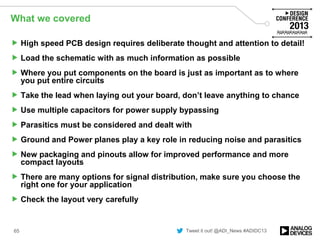 Tweet it out! @ADI_News #ADIDC13
What we covered
 High speed PCB design requires deliberate thought and attention to detail!
 Load the schematic with as much information as possible
 Where you put components on the board is just as important as to where
you put entire circuits
 Take the lead when laying out your board, don’t leave anything to chance
 Use multiple capacitors for power supply bypassing
 Parasitics must be considered and dealt with
 Ground and Power planes play a key role in reducing noise and parasitics
 New packaging and pinouts allow for improved performance and more
compact layouts
 There are many options for signal distribution, make sure you choose the
right one for your application
 Check the layout very carefully
65
 