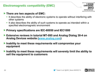 Tweet it out! @ADI_News #ADIDC13
Electromagnetic compatibility (EMC)
There are two aspects of EMC:
 It describes the ability of electronic systems to operate without interfering with
other systems
 It also describes the ability of such systems to operate as intended within a
specified electromagnetic environment
Primary specifications are IEC-60050 and IEC1000
Extensive reviews in tutorial MT-095 and Analog Dialog 30-4 on
Analog Devices website (www.analog.com)
Inability to meet these requirements will compromise your
equipment
Inability to meet these requirements will severely limit the ability to
sell the equipment to customers
66
 