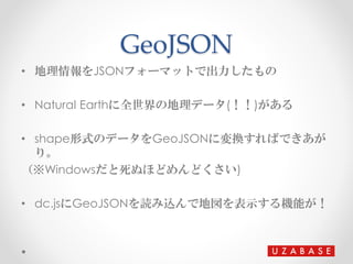 GeoJSON
• 地理情報をJSONフォーマットで出力したもの
• Natural Earthに全世界の地理データ(！！)がある
• shape形式のデータをGeoJSONに変換すればできあが
り。
（※Windowsだと死ぬほどめんどくさい...