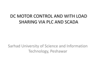 DC MOTOR CONTROL AND WITH LOAD
SHARING VIA PLC AND SCADA
Sarhad University of Science and Information
Technology, Peshawar
 