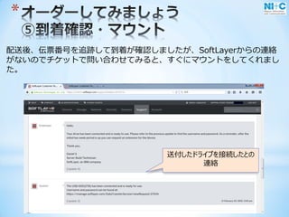 *
配送後、伝票番号を追跡して到着が確認しましたが、SoftLayerからの連絡
がないのでチケットで問い合わせてみると、すぐにマウントをしてくれまし
た。
送付したドライブを接続したとの
連絡
 