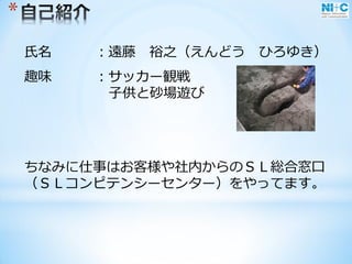 *
氏名 ：遠藤 裕之（えんどう ひろゆき）
趣味 ：サッカー観戦
子供と砂場遊び
ちなみに仕事はお客様や社内からのＳＬ総合窓口
（ＳＬコンピテンシーセンター）をやってます。
 