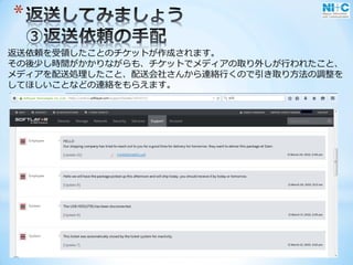 *
返送依頼を受領したことのチケットが作成されます。
その後少し時間がかかりながらも、チケットでメディアの取り外しが行われたこと、
メディアを配送処理したこと、配送会社さんから連絡行くので引き取り方法の調整を
してほしいことなどの連絡をもらえます。
 