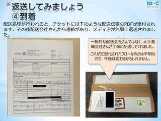 *
配送処理が行われると、チケットに以下のような配送伝票のPDFが添付され
ます。その後配送会社さんから連絡があり、メディアが無事に返送されまし
た。
一般的な配送会社さんではなく、大手倉
庫会社さんが丁寧に配送してくれました。
これが定型化されたフローなのかは不明な
ので、今後は変わるかもしれません。
 