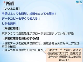 *
【いいところ】
申請はとっても簡単、接続もとっても簡単！
データコピーも早くて使える！
しかも無料！
【今後に期待】
東京ＤＣでの返送処理がフローがまだ固まっていない印象
【事前に確認をお勧めする点】
・機密データを配送する際には、運送会社さんにセキュア配送
可否を確認
・返送先が東京以外の時もＯＫか DTSのオーダーの前に、返送先
住所を伝えたうえで、返送方法
はチケットで確認することをお勧
めします！
 