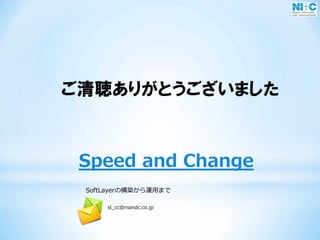 Speed and Change
SoftLayerの構築から運用まで
sl_cc@niandc.co.jp
ご清聴ありがとうございました
 