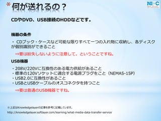 *
CDやDVD、USB接続のHDDなどです。
機器の条件
・ CDブック・ケースなど可能な限りすべて一つの入れ物に収納し、各ディスク
が個別識別ができること
⇒要は紛失しないように注意して。ということですね。
USB機器
・208V/220Vに互換性のある電力供給があること
・標準の120Vソケットに適合する電源プラグをこと（NEMA5-15P）
・USB2.0に互換性があること
・USBとUSBケーブルのオスコネクタを持つこと
⇒要は普通のUSB機器ですね。
※上記はKnowledgelayerの記事を参考に記載しています。
http://knowledgelayer.softlayer.com/learning/what-media-data-transfer-service
 