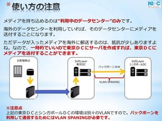 SoftLayer
東京DC
*
メディアを持ち込めるのは“利用中のデータセンター”のみです。
海外のデータセンターを利用していれば、そのデータセンターにメディアを
送付することになります。
ただデータが入ったメディアを海外に郵送するのは、抵抗が少しありますよ
ね。なので、一時的でいいので東京ＤＣにサーバを作成すれば、東京ＤＣに
メディアを送付することができます。
SoftLayer
シンガポールDC
お客様拠点
バックボーンＮＷ
※注意点
上記の東京ＤＣとシンガポールＤＣの環境は別々のVLANですので、バックボーンを
利用して通信するためにはVLAN SPANINGが必要です。
VLAN SPANING
 