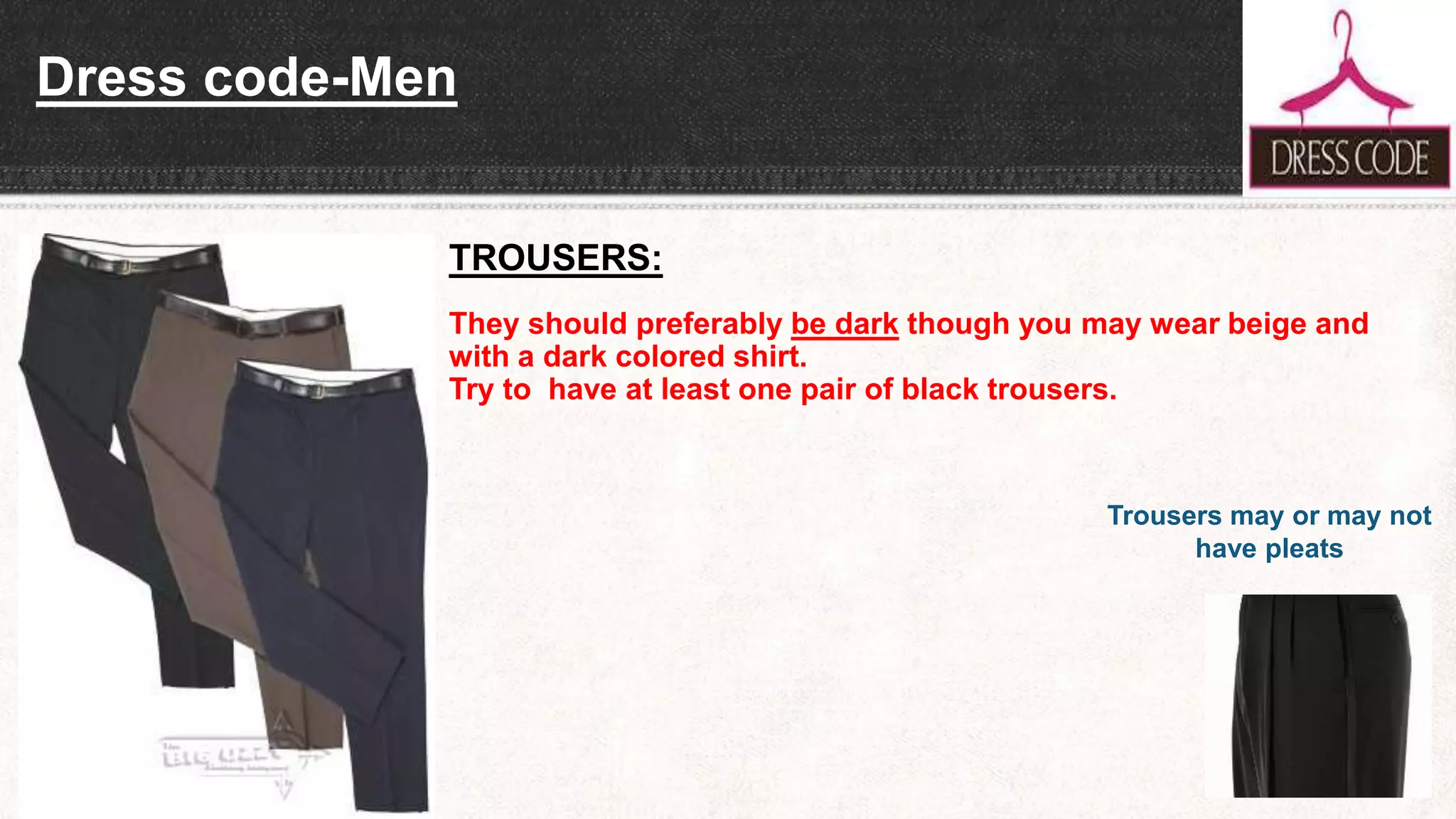 Dress code-Men
TROUSERS:
They should preferably be dark though you may wear beige and
with a dark colored shirt.
Try to have at least one pair of black trousers.
Trousers may or may not
have pleats
 