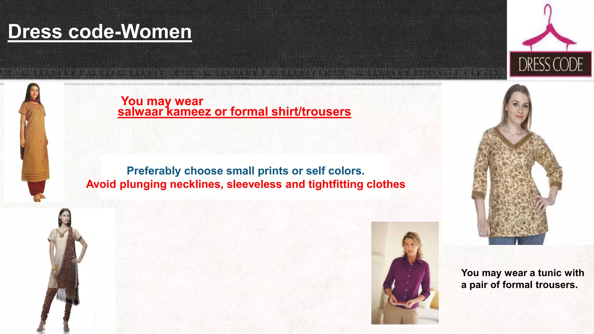 Dress code-Women
You may wear
salwaar kameez or formal shirt/trousers
You may wear a tunic with
a pair of formal trousers.
Preferably choose small prints or self colors.
Avoid plunging necklines, sleeveless and tightfitting clothes
 