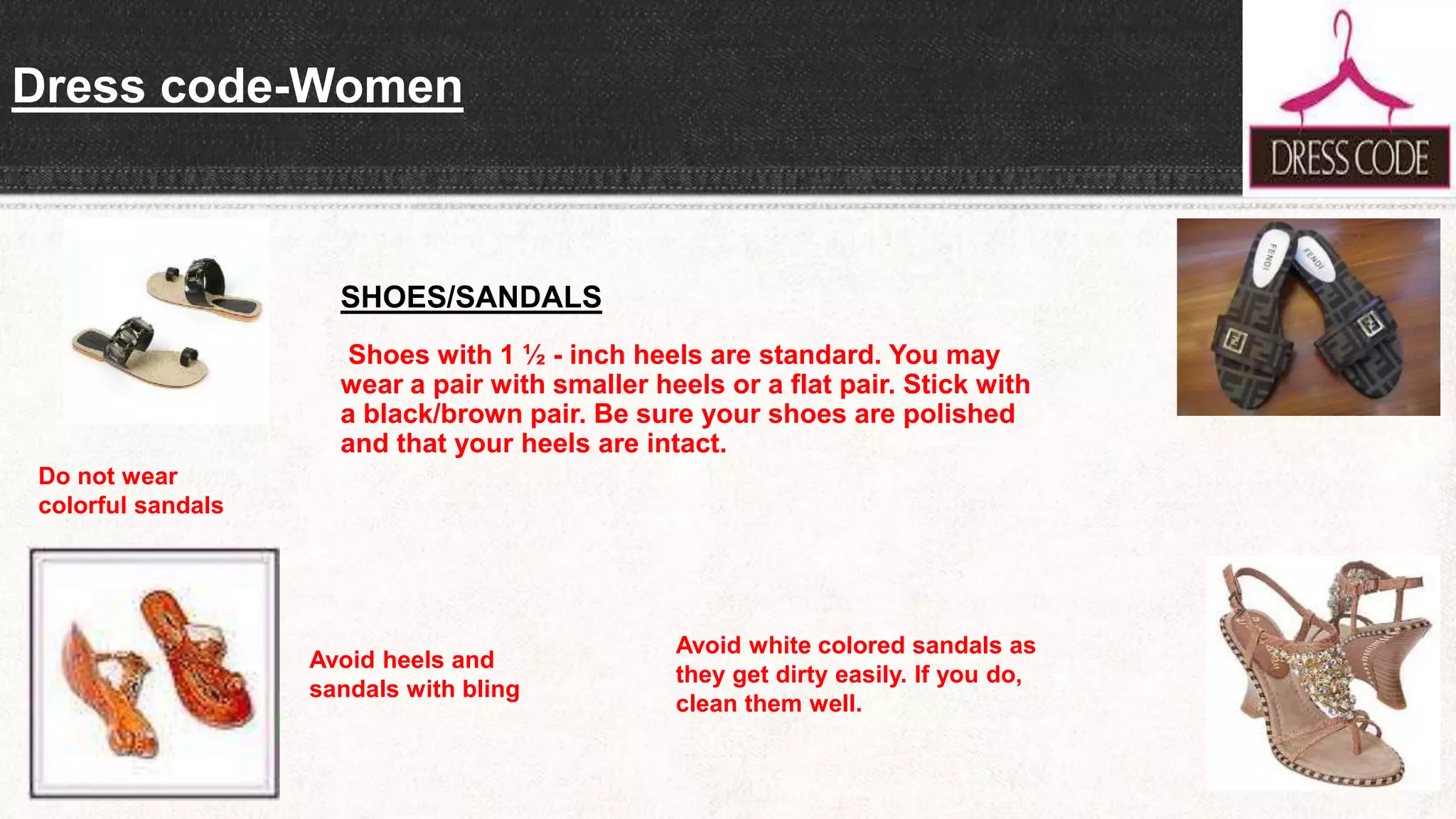 Dress code-Women
SHOES/SANDALS
Shoes with 1 ½ - inch heels are standard. You may
wear a pair with smaller heels or a flat pair. Stick with
a black/brown pair. Be sure your shoes are polished
and that your heels are intact.
Do not wear
colorful sandals
Avoid heels and
sandals with bling
Avoid white colored sandals as
they get dirty easily. If you do,
clean them well.
 