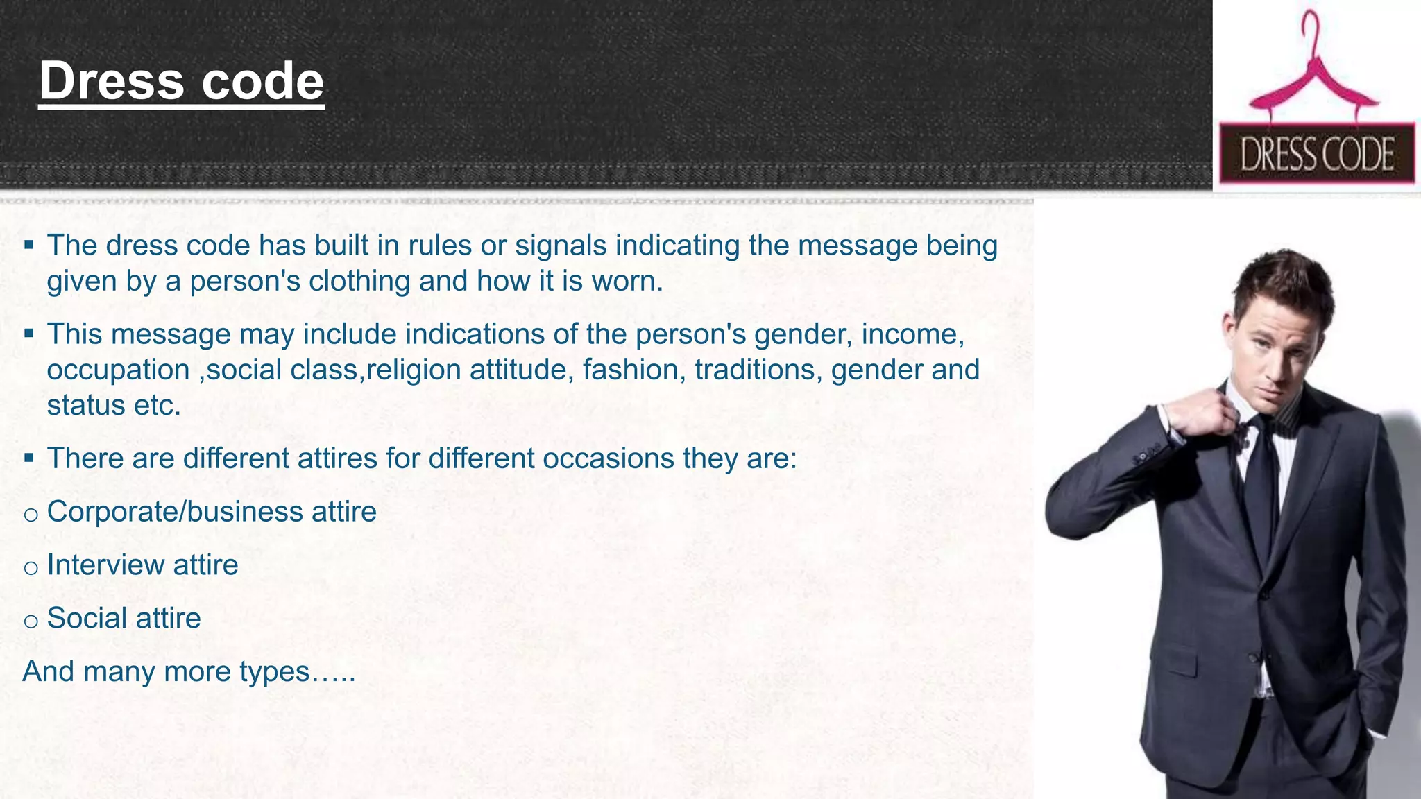 Dress code
 The dress code has built in rules or signals indicating the message being
given by a person's clothing and how it is worn.
 This message may include indications of the person's gender, income,
occupation ,social class,religion attitude, fashion, traditions, gender and
status etc.
 There are different attires for different occasions they are:
o Corporate/business attire
o Interview attire
o Social attire
And many more types…..
 