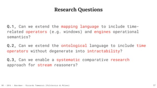 RR - 2016 - Aberdeen - Riccardo Tommasini (Politecnico di Milano)
Research Questions
17
Q.1, Can we extend the mapping language to include time-
related operators (e.g. windows) and engines operational
semantics?
Q.2, Can we extend the ontological language to include time
operators without degenerate into intractability?
Q.3, Can we enable a systematic comparative research
approach for stream reasoners?
 