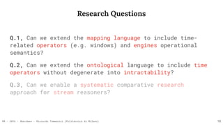 RR - 2016 - Aberdeen - Riccardo Tommasini (Politecnico di Milano)
Q.1, Can we extend the mapping language to include time-
related operators (e.g. windows) and engines operational
semantics?
Q.2, Can we extend the ontological language to include time
operators without degenerate into intractability?
Research Questions
18
Q.3, Can we enable a systematic comparative research
approach for stream reasoners?
 