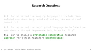 RR - 2016 - Aberdeen - Riccardo Tommasini (Politecnico di Milano)
Research Questions
Q.1, Can we extend the mapping language to include time-
related operators (e.g. windows) and engines operational
semantics?
Q.2, Can we extend the ontological language to include time
operators with- out degenerate into intractability?
26
Q.3, Can we enable a systematic comparative research
approach for stream reasoners benchmarking?
 