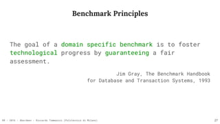 RR - 2016 - Aberdeen - Riccardo Tommasini (Politecnico di Milano)
Benchmark Principles
The goal of a domain specific benchmark is to foster
technological progress by guaranteeing a fair
assessment.
Jim Gray, The Benchmark Handbook  
for Database and Transaction Systems, 1993
27
 