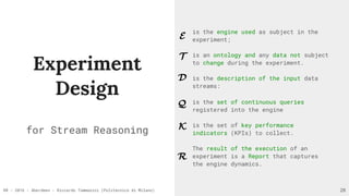 RR - 2016 - Aberdeen - Riccardo Tommasini (Politecnico di Milano)
Experiment
Design
for Stream Reasoning
28
is the engine used as subject in the
experiment;
is an ontology and any data not subject
to change during the experiment.
is the description of the input data
streams:
is the set of continuous queries
registered into the engine
is the set of key performance
indicators (KPIs) to collect.
The result of the execution of an
experiment is a Report that captures
the engine dynamics.
E
T
Q
D
K
R
 