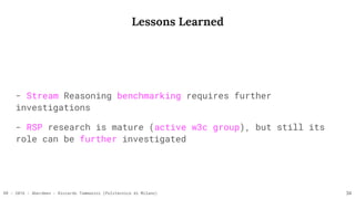 RR - 2016 - Aberdeen - Riccardo Tommasini (Politecnico di Milano)
Lessons Learned
- Stream Reasoning benchmarking requires further
investigations
- RSP research is mature (active w3c group), but still its
role can be further investigated
34
 