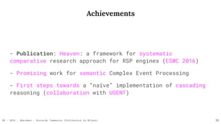 RR - 2016 - Aberdeen - Riccardo Tommasini (Politecnico di Milano)
Achievements
- Publication: Heaven: a framework for systematic
comparative research approach for RSP engines (ESWC 2016)
- Promising work for semantic Complex Event Processing
- First steps towards a “naïve” implementation of cascading
reasoning (collaboration with UGENT)
35
 