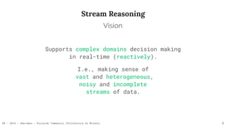 RR - 2016 - Aberdeen - Riccardo Tommasini (Politecnico di Milano)
Stream Reasoning
Supports complex domains decision making 
in real-time (reactively).
I.e., making sense of 
vast and heterogeneous, 
noisy and incomplete 
streams of data.
5
Vision
 