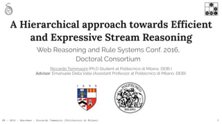 RR - 2016 - Aberdeen - Riccardo Tommasini (Politecnico di Milano)
A Hierarchical approach towards Efficient
and Expressive Stream Reasoning
Riccardo Tommasini (Ph.D Student at Politecnico di Milano, DEIB )
Advisor: Emanuele Della Valle (Assistant Professor at Politecnico di Milano, DEIB)
1
Web Reasoning and Rule Systems Conf. 2016,
Doctoral Consortium
 