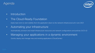 Agenda
• Introduction
• The Cloud–Ready Foundation
Easily have end-to-end visibility from the application down to the network infrastructure all in one (ACI)
• Automating your Infrastructure
Automatically provision and install infrastructure resources and network configurations and policies (UCS-D)
• Managing your applications in a dynamic environment
Quickly deploy and manage new and existing applications (CloudCenter)
 