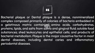 “Bacterial plaque or Dental plaque is a dense, nonmineralized
complex composed primarily of colonies of bacteria embedded in
a gelatinous matrix containing amino acids, carbohydrates,
proteins, lipids, and salts from saliva and gingival fluid; soluble food
substances; shed leukocytes and epithelial cells; and products of
bacterial metabolism. Plaque is the major causative factor in most
dental diseases, including dental caries and inflammatory
periodontal diseases.
 