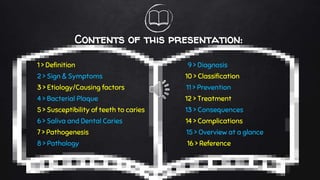 Contents of this presentation:
1 > Definition 9 > Diagnosis
2 > Sign & Symptoms 10 > Classification
3 > Etiology/Causing factors 11 > Prevention
4 > Bacterial Plaque 12 > Treatment
5 > Susceptibility of teeth to caries 13 > Consequences
6 > Saliva and Dental Caries 14 > Complications
7 > Pathogenesis 15 > Overview at a glance
8 > Pathology 16 > Reference
 